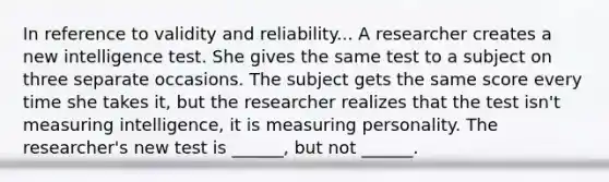 In reference to validity and reliability... A researcher creates a new intelligence test. She gives the same test to a subject on three separate occasions. The subject gets the same score every time she takes it, but the researcher realizes that the test isn't measuring intelligence, it is measuring personality. The researcher's new test is ______, but not ______.