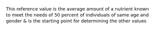 This reference value is the average amount of a nutrient known to meet the needs of 50 percent of individuals of same age and gender & is the starting point for determining the other values