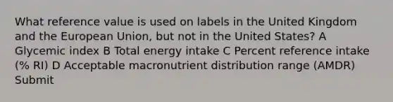 What reference value is used on labels in the United Kingdom and the European Union, but not in the United States? A Glycemic index B Total energy intake C Percent reference intake (% RI) D Acceptable macronutrient distribution range (AMDR) Submit