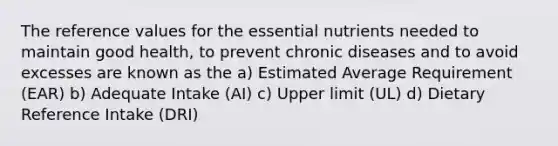 The reference values for the essential nutrients needed to maintain good health, to prevent chronic diseases and to avoid excesses are known as the a) Estimated Average Requirement (EAR) b) Adequate Intake (AI) c) Upper limit (UL) d) Dietary Reference Intake (DRI)