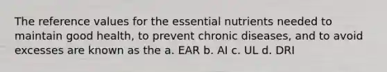 The reference values for the essential nutrients needed to maintain good health, to prevent chronic diseases, and to avoid excesses are known as the a. EAR b. AI c. UL d. DRI