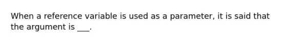 When a reference variable is used as a parameter, it is said that the argument is ___.