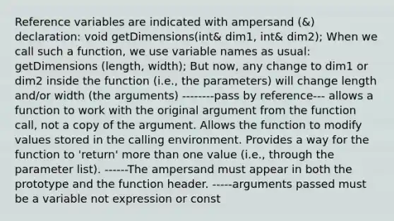 Reference variables are indicated with ampersand (&) declaration: void getDimensions(int& dim1, int& dim2); When we call such a function, we use variable names as usual: getDimensions (length, width); But now, any change to dim1 or dim2 inside the function (i.e., the parameters) will change length and/or width (the arguments) --------pass by reference--- allows a function to work with the original argument from the function call, not a copy of the argument. Allows the function to modify values stored in the calling environment. Provides a way for the function to 'return' <a href='https://www.questionai.com/knowledge/keWHlEPx42-more-than' class='anchor-knowledge'>more than</a> one value (i.e., through the parameter list). ------The ampersand must appear in both the prototype and the function header. -----arguments passed must be a variable not expression or const