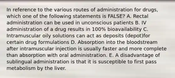 In reference to the various routes of administration for drugs, which one of the following statements is FALSE? A. Rectal administration can be used in unconscious patients B. IV administration of a drug results in 100% bioavailability C. Intramuscular oily solutions can act as deposits (depot)for certain drug formulations D. Absorption into the bloodstream after intramuscular injection is usually faster and more complete than absorption with oral administration. E. A disadvantage of sublingual administration is that it is susceptible to first pass metabolism by the liver.