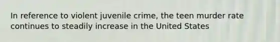 In reference to violent juvenile crime, the teen murder rate continues to steadily increase in the United States