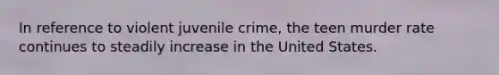 In reference to violent juvenile crime, the teen murder rate continues to steadily increase in the United States.