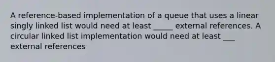 A reference-based implementation of a queue that uses a linear singly linked list would need at least _____ external references. A circular linked list implementation would need at least ___ external references