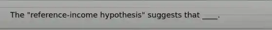 The "reference-income hypothesis" suggests that ____.