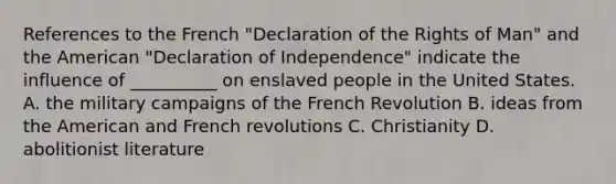 References to the French "Declaration of the Rights of Man" and the American "Declaration of Independence" indicate the influence of __________ on enslaved people in the United States. A. the military campaigns of the French Revolution B. ideas from the American and French revolutions C. Christianity D. abolitionist literature