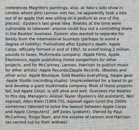 (references Magritte's paintings; also, at Yoko's solo show in London where John Lennon met her, he apparently took a bite out of an apple that was sitting on a podium as one of the pieces). -Epstein's last great idea. Beatles at the time were vulnerable to takeover; anyone could buy out a controlling share in the Beatles' business. Epstein also wanted to separate his family from the international business (perhaps to avoid a degree of liability). Formalized after Epstein's death, Apple Corps. officially formed in end of 1967, to avoid losing 2 million pounds to taxes. Multimedia company: -Apple Films, Apple Electronics, Apple publishing (hired songwriters for other projects, and for McCartney, Lennon, Harrison to publish music for other artists) -Apple Records/Zapple Records. (Beatles and other acts) -Apple Boutique. Sold Beatles everything, hippie gear. -Apple Studio (recording studio). Unprecedented for a band to go and develop a giant multimedia company. Most of these projects fail, but Apple Corps. is still alive and well. Oversees the Beatles to this day. Managers: Alistair Taylor (Epstein's old assistant), Neil Aspinall, Allen Klein (1969-75), Aspinall again (until the 2000s sometime) (Wanted to solve the lawsuit between Apple Corps and Apple Computers) , Jeff Jones (present). Owned by Paul McCartney, Ringo Starr, and the estates of Lennon and Harrison (as carried out by their widows).