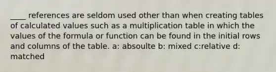 ____ references are seldom used other than when creating tables of calculated values such as a multiplication table in which the values of the formula or function can be found in the initial rows and columns of the table. a: absoulte b: mixed c:relative d: matched