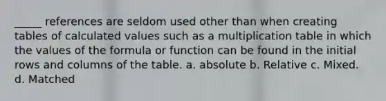 _____ references are seldom used other than when creating tables of calculated values such as a multiplication table in which the values of the formula or function can be found in the initial rows and columns of the table. a. absolute b. Relative c. Mixed. d. Matched