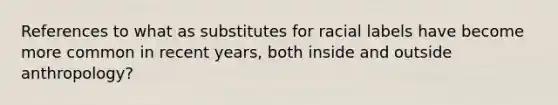 References to what as substitutes for racial labels have become more common in recent years, both inside and outside anthropology?