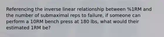 Referencing the inverse linear relationship between %1RM and the number of submaximal reps to failure, if someone can perform a 10RM bench press at 180 lbs, what would their estimated 1RM be?