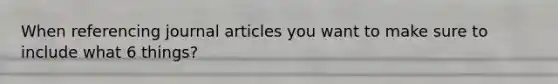 When referencing journal articles you want to make sure to include what 6 things?