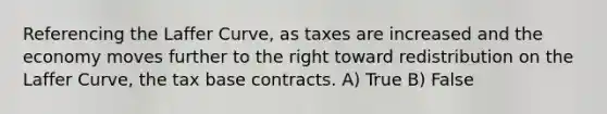 Referencing the Laffer Curve, as taxes are increased and the economy moves further to the right toward redistribution on the Laffer Curve, the tax base contracts. A) True B) False