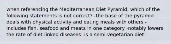 when referencing the Mediterranean Diet Pyramid, which of the following statements is not correct? -the base of the pyramid deals with physical activity and eating meals with others -includes fish, seafood and meats in one category -notably lowers the rate of diet-linked diseases -is a semi-vegetarian diet