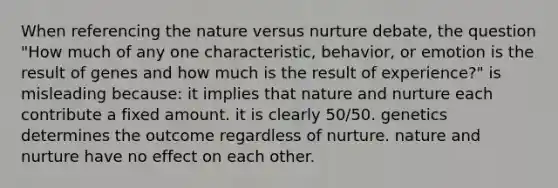 When referencing the nature versus nurture debate, the question "How much of any one characteristic, behavior, or emotion is the result of genes and how much is the result of experience?" is misleading because: it implies that nature and nurture each contribute a fixed amount. it is clearly 50/50. genetics determines the outcome regardless of nurture. nature and nurture have no effect on each other.