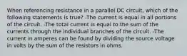 When referencing resistance in a parallel DC circuit, which of the following statements is true? -The current is equal in all portions of the circuit. -The total current is equal to the sum of the currents through the individual branches of the circuit. -The current in amperes can be found by dividing the source voltage in volts by the sum of the resistors in ohms.