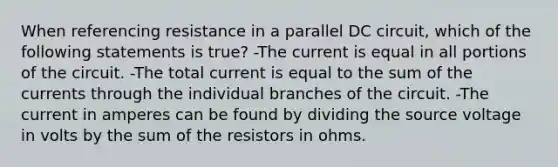 When referencing resistance in a parallel DC circuit, which of the following statements is true? -The current is equal in all portions of the circuit. -The total current is equal to the sum of the currents through the individual branches of the circuit. -The current in amperes can be found by dividing the source voltage in volts by the sum of the resistors in ohms.