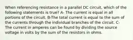 When referencing resistance in a parallel DC circuit, which of the following statements is true? A- The current is equal in all portions of the circuit. B-The total current is equal to the sum of the currents through the individual branches of the circuit. C- The current in amperes can be found by dividing the source voltage in volts by the sum of the resistors in ohms.