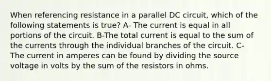 When referencing resistance in a parallel DC circuit, which of the following statements is true? A- The current is equal in all portions of the circuit. B-The total current is equal to the sum of the currents through the individual branches of the circuit. C- The current in amperes can be found by dividing the source voltage in volts by the sum of the resistors in ohms.