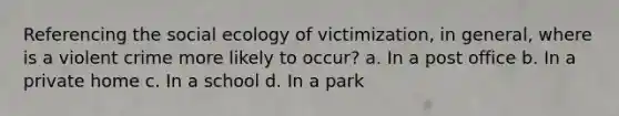 Referencing the social ecology of victimization, in general, where is a violent crime more likely to occur? a. In a post office b. In a private home c. In a school d. In a park