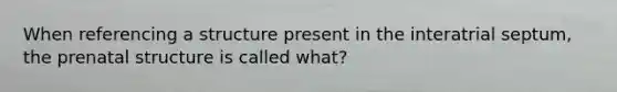 When referencing a structure present in the interatrial septum, the prenatal structure is called what?