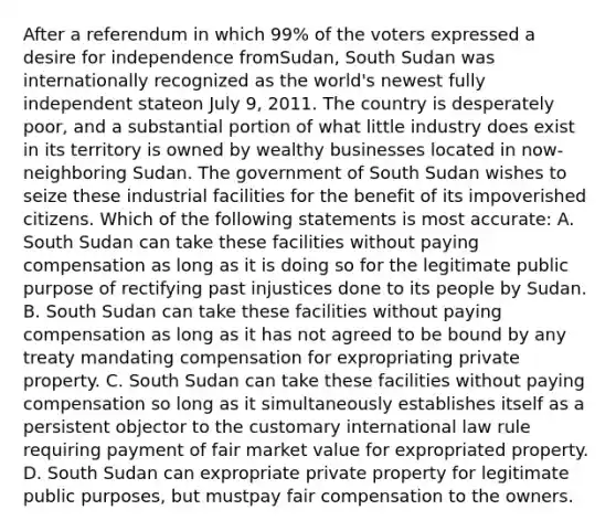 After a referendum in which 99% of the voters expressed a desire for independence fromSudan, South Sudan was internationally recognized as the world's newest fully independent stateon July 9, 2011. The country is desperately poor, and a substantial portion of what little industry does exist in its territory is owned by wealthy businesses located in now-neighboring Sudan. The government of South Sudan wishes to seize these industrial facilities for the benefit of its impoverished citizens. Which of the following statements is most accurate: A. South Sudan can take these facilities without paying compensation as long as it is doing so for the legitimate public purpose of rectifying past injustices done to its people by Sudan. B. South Sudan can take these facilities without paying compensation as long as it has not agreed to be bound by any treaty mandating compensation for expropriating private property. C. South Sudan can take these facilities without paying compensation so long as it simultaneously establishes itself as a persistent objector to the customary international law rule requiring payment of fair market value for expropriated property. D. South Sudan can expropriate private property for legitimate public purposes, but mustpay fair compensation to the owners.