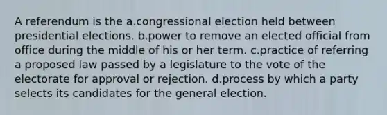 A referendum is the a.congressional election held between presidential elections. b.power to remove an elected official from office during the middle of his or her term. c.practice of referring a proposed law passed by a legislature to the vote of the electorate for approval or rejection. d.process by which a party selects its candidates for the general election.