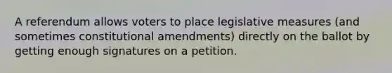 A referendum allows voters to place legislative measures (and sometimes constitutional amendments) directly on the ballot by getting enough signatures on a petition.