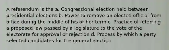 A referendum is the a. Congressional election held between presidential elections b. Power to remove an elected official from office during the middle of his or her term c. Practice of referring a proposed law passed by a legislature to the vote of the electorate for approval or rejection d. Process by which a party selected candidates for the general election