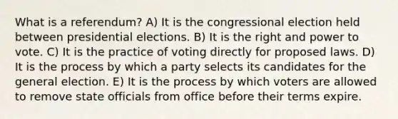 What is a referendum? A) It is the congressional election held between presidential elections. B) It is the right and power to vote. C) It is the practice of voting directly for proposed laws. D) It is the process by which a party selects its candidates for the general election. E) It is the process by which voters are allowed to remove state officials from office before their terms expire.