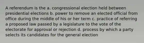 A referendum is the a. congressional election held between presidential elections b. power to remove an elected official from office during the middle of his or her term c. practice of referring a proposed law passed by a legislature to the vote of the electorate for approval or rejection d. process by which a party selects its candidates for the general election