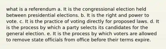 what is a referendum a. It is the congressional election held between presidential elections. b. It is the right and power to vote. c. It is the practice of voting directly for proposed laws. d. It is the process by which a party selects its candidates for the general election. e. It is the process by which voters are allowed to remove state officials from office before their terms expire.