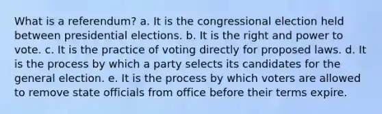 What is a referendum? a. It is the congressional election held between presidential elections. b. It is the right and power to vote. c. It is the practice of voting directly for proposed laws. d. It is the process by which a party selects its candidates for the general election. e. It is the process by which voters are allowed to remove state officials from office before their terms expire.