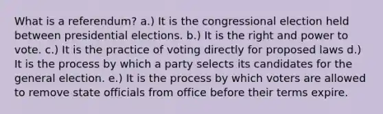 What is a referendum? a.) It is the congressional election held between presidential elections. b.) It is the right and power to vote. c.) It is the practice of voting directly for proposed laws d.) It is the process by which a party selects its candidates for the general election. e.) It is the process by which voters are allowed to remove state officials from office before their terms expire.