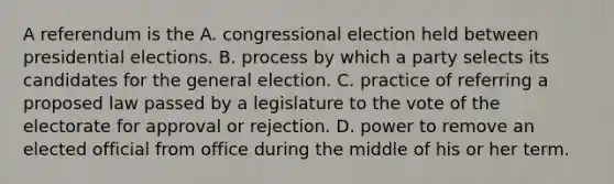 A referendum is the A. congressional election held between presidential elections. B. process by which a party selects its candidates for the general election. C. practice of referring a proposed law passed by a legislature to the vote of the electorate for approval or rejection. D. power to remove an elected official from office during the middle of his or her term.