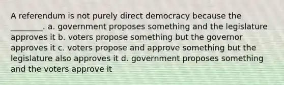 A referendum is not purely direct democracy because the ________. a. government proposes something and the legislature approves it b. voters propose something but the governor approves it c. voters propose and approve something but the legislature also approves it d. government proposes something and the voters approve it