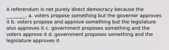 A referendum is not purely direct democracy because the ________. a. voters propose something but the governor approves it b. voters propose and approve something but the legislature also approves it c. government proposes something and the voters approve it d. government proposes something and the legislature approves it