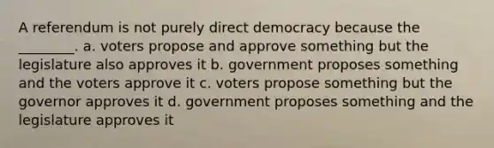 A referendum is not purely direct democracy because the ________. a. voters propose and approve something but the legislature also approves it b. government proposes something and the voters approve it c. voters propose something but the governor approves it d. government proposes something and the legislature approves it