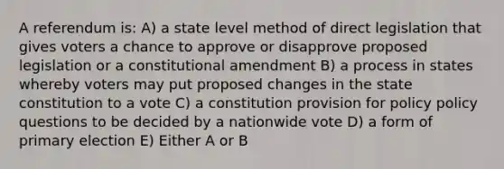 A referendum is: A) a state level method of direct legislation that gives voters a chance to approve or disapprove proposed legislation or a constitutional amendment B) a process in states whereby voters may put proposed changes in the state constitution to a vote C) a constitution provision for policy policy questions to be decided by a nationwide vote D) a form of primary election E) Either A or B