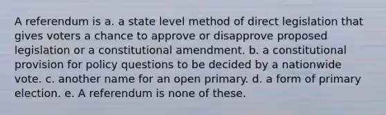 A referendum is a. a state level method of direct legislation that gives voters a chance to approve or disapprove proposed legislation or a constitutional amendment. b. a constitutional provision for policy questions to be decided by a nationwide vote. c. another name for an open primary. d. a form of primary election. e. A referendum is none of these.