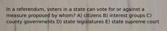 In a referendum, voters in a state can vote for or against a measure proposed by whom? A) citizens B) interest groups C) county governments D) state legislatures E) state supreme court