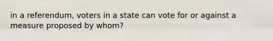 in a referendum, voters in a state can vote for or against a measure proposed by whom?