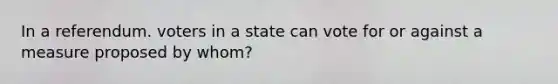 In a referendum. voters in a state can vote for or against a measure proposed by whom?