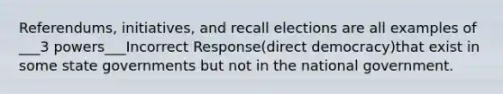 Referendums, initiatives, and recall elections are all examples of ___3 powers___Incorrect Response(direct democracy)that exist in some state governments but not in the national government.