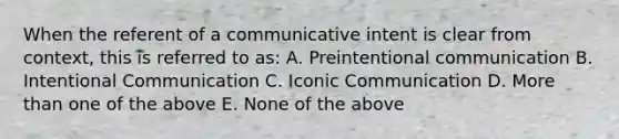 When the referent of a communicative intent is clear from context, this is referred to as: A. Preintentional communication B. Intentional Communication C. Iconic Communication D. More than one of the above E. None of the above