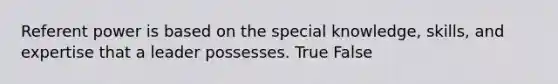 Referent power is based on the special knowledge, skills, and expertise that a leader possesses. True False