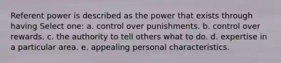 Referent power is described as the power that exists through having Select one: a. control over punishments. b. control over rewards. c. the authority to tell others what to do. d. expertise in a particular area. e. appealing personal characteristics.